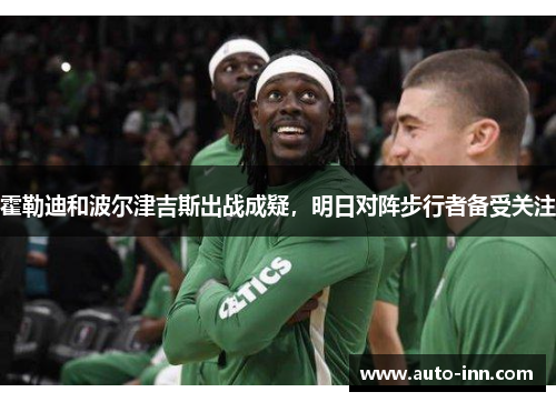 霍勒迪和波尔津吉斯出战成疑,明日对阵步行者备受关注