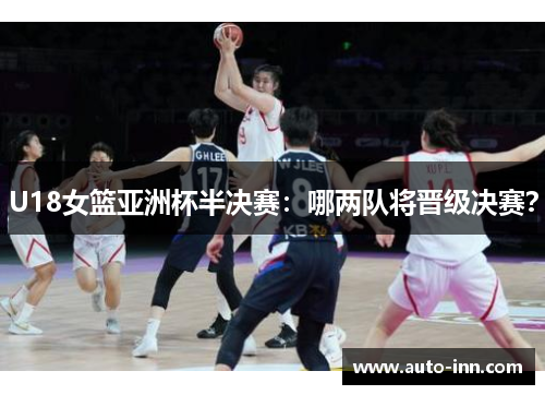 U18女篮亚洲杯半决赛:哪两队将晋级决赛?